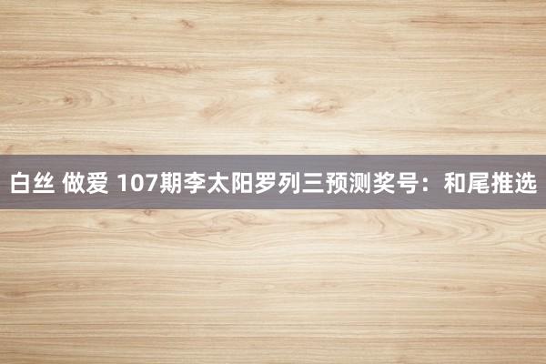 白丝 做爱 107期李太阳罗列三预测奖号：和尾推选