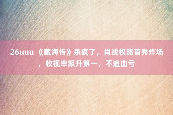 26uuu 《藏海传》杀疯了，肖战权略首秀炸场，收视率飙升第一，不追血亏