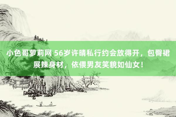 小色哥萝莉网 56岁许晴私行约会放得开，包臀裙展辣身材，依偎男友笑貌如仙女！